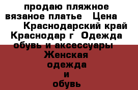 продаю пляжное вязаное платье › Цена ­ 700 - Краснодарский край, Краснодар г. Одежда, обувь и аксессуары » Женская одежда и обувь   . Краснодарский край